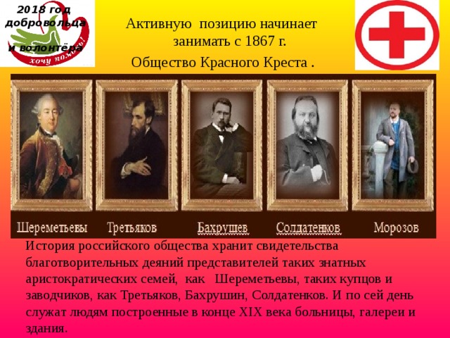 2018 год  добровольца  и волонтёра Активную позицию начинает занимать с 1867 г.  Общество Красного Креста . История российского общества хранит свидетельства благотворительных деяний представителей таких знатных аристократических семей,  как   Шереметьевы, таких купцов и заводчиков, как Третьяков, Бахрушин, Солдатенков. И по сей день служат людям построенные в конце XIX века больницы, галереи и здания.  