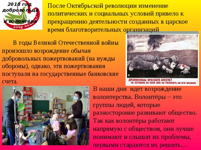 После Октябрьской революции изменение политических и социальных условий привело к прекращению деятельности созданных в царское время благотворительных организаций 2018 год  добровольца  и волонтёра  В годы Великой Отечественной войны произошло возрождение обычая добровольных пожертвований (на нужды обороны), однако, эти пожертвования поступали на государственные банковские счета. В наши дни  идет возрождение волонтерства. Волонтёры – это группы людей, которые разносторонне развивают общество. Так как волонтёры работают напрямую с обществом, они лучше понимают и слышат их проблемы, первыми стараются их решить…  