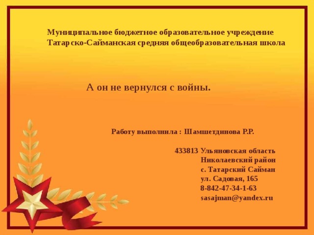 Муниципальное бюджетное образовательное учреждение Татарско-Сайманская средняя общеобразовательная школа А он не вернулся с войны. Работу выполнила : Шамшетдинова Р.Р.   433813 Ульяновская область  Николаевский район  с. Татарский Сайман  ул. Садовая, 165  8-842-47-34-1-63  sasajman@yandex.ru 