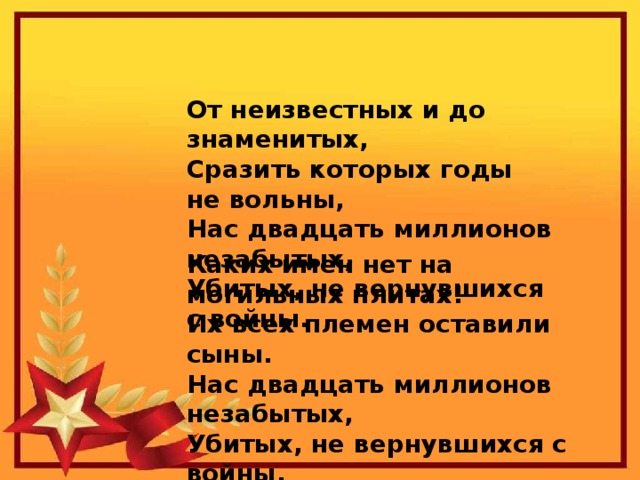От неизвестных и до знаменитых,  Сразить которых годы не вольны,  Нас двадцать миллионов незабытых,  Убитых, не вернувшихся с войны.   Каких имен нет на могильных плитах!  Их всех племен оставили сыны.  Нас двадцать миллионов незабытых,  Убитых, не вернувшихся с войны.  Р. Гамзатов   