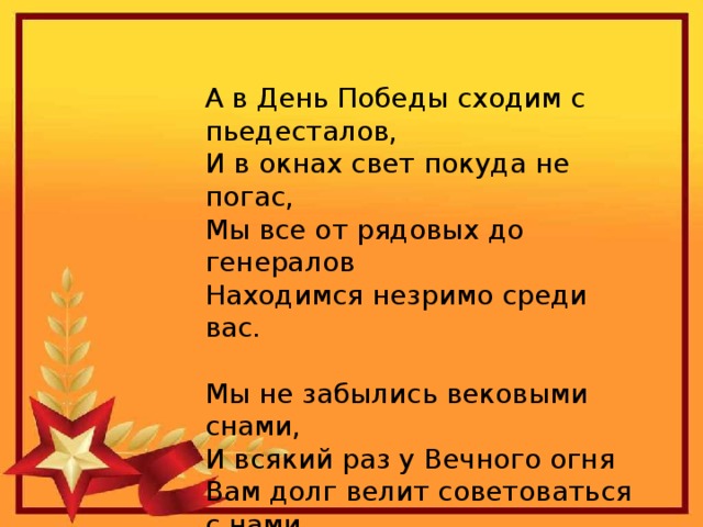 А в День Победы сходим с пьедесталов,  И в окнах свет покуда не погас,  Мы все от рядовых до генералов  Находимся незримо среди вас. Мы не забылись вековыми снами,  И всякий раз у Вечного огня  Вам долг велит советоваться с нами,  Как бы в раздумье головы клоня.  Р. Гамзатов. 