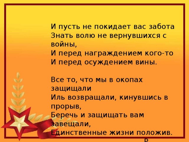 И пусть не покидает вас забота  Знать волю не вернувшихся с войны,  И перед награждением кого-то  И перед осуждением вины. Все то, что мы в окопах защищали  Иль возвращали, кинувшись в прорыв,  Беречь и защищать вам завещали,  Единственные жизни положив.  Р. Гамзатов. 
