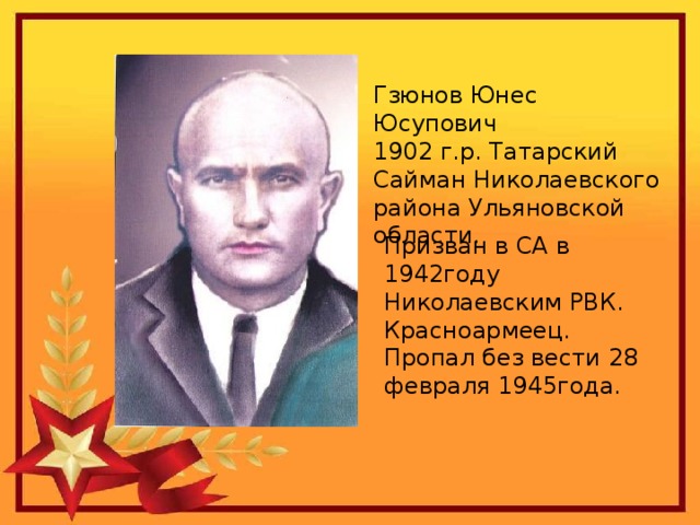 Гзюнов Юнес Юсупович 1902 г.р. Татарский Сайман Николаевского района Ульяновской области. Призван в СА в 1942году Николаевским РВК. Красноармеец. Пропал без вести 28 февраля 1945года. 