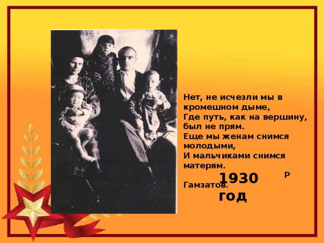 Нет, не исчезли мы в кромешном дыме,  Где путь, как на вершину, был не прям.  Еще мы женам снимся молодыми,  И мальчиками снимся матерям.  Р Гамзатов.   1930 год 