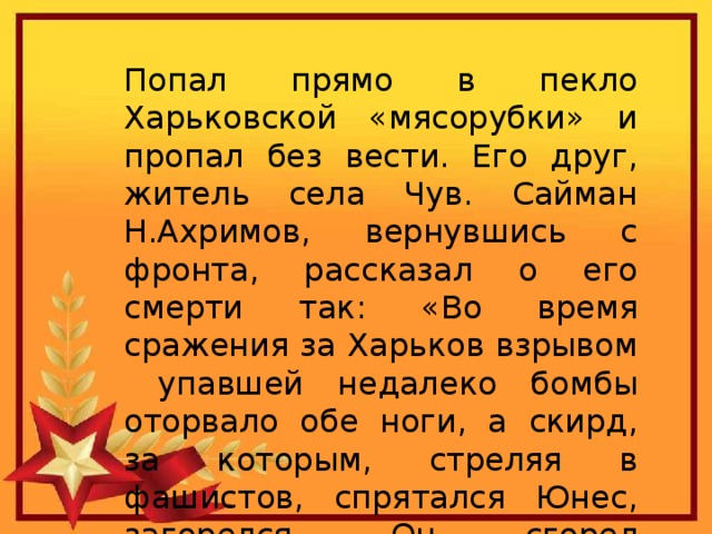 Попал прямо в пекло Харьковской «мясорубки» и пропал без вести. Его друг, житель села Чув. Сайман Н.Ахримов, вернувшись с фронта, рассказал о его смерти так: «Во время сражения за Харьков взрывом упавшей недалеко бомбы оторвало обе ноги, а скирд, за которым, стреляя в фашистов, спрятался Юнес, загорелся. Он сгорел заживо». 