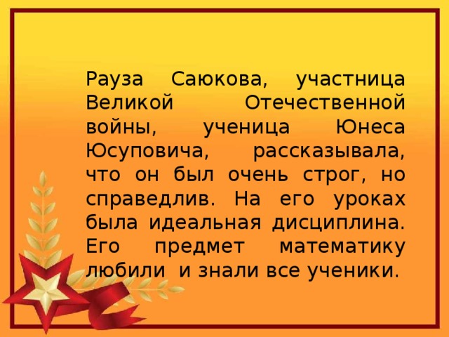 Рауза Саюкова, участница Великой Отечественной войны, ученица Юнеса Юсуповича, рассказывала, что он был очень строг, но справедлив. На его уроках была идеальная дисциплина. Его предмет математику любили и знали все ученики. 