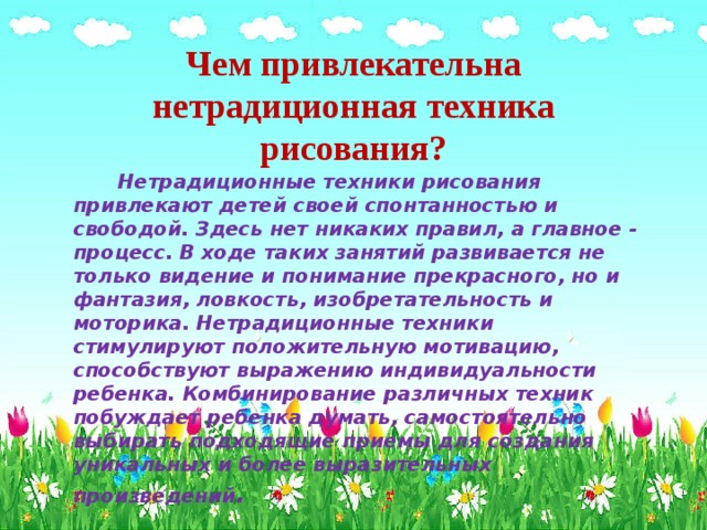 Чем привлекательна нетрадиционная техника рисования?  Нетрадиционные техники рисования привлекают детей своей спонтанностью и свободой. Здесь нет никаких правил, а главное - процесс. В ходе таких занятий развивается не только видение и понимание прекрасного, но и фантазия, ловкость, изобретательность и моторика. Нетрадиционные техники стимулируют положительную мотивацию, способствуют выражению индивидуальности ребенка. Комбинирование различных техник побуждает ребенка думать, самостоятельно выбирать подходящие приемы для создания уникальных и более выразительных произведений . 