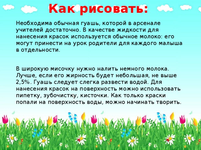 Как рисовать:   Необходима обычная гуашь, которой в арсенале учителей достаточно. В качестве жидкости для нанесения красок используется обычное молоко: его могут принести на урок родители для каждого малыша в отдельности. В широкую мисочку нужно налить немного молока. Лучше, если его жирность будет небольшая, не выше 2,5%. Гуашь следует слегка развести водой. Для нанесения красок на поверхность можно использовать пипетку, зубочистку, кисточки. Как только краски попали на поверхность воды, можно начинать творить. 