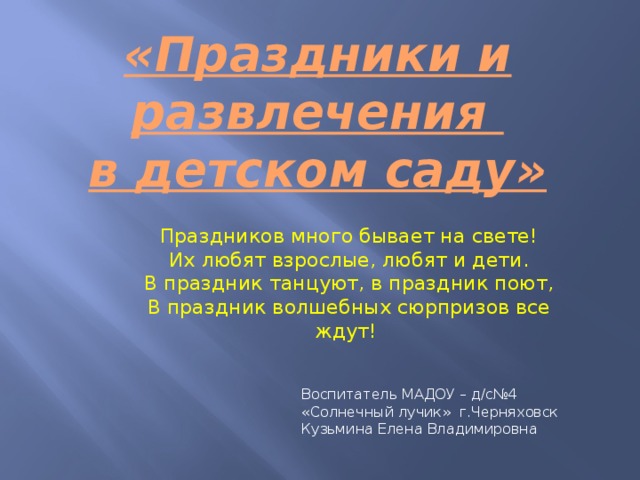  «Праздники и развлечения в детском саду» Праздников много бывает на свете!  Их любят взрослые, любят и дети.  В праздник танцуют, в праздник поют,  В праздник волшебных сюрпризов все ждут!   Воспитатель МАДОУ – д/с№4 «Солнечный лучик» г.Черняховск Кузьмина Елена Владимировна 
