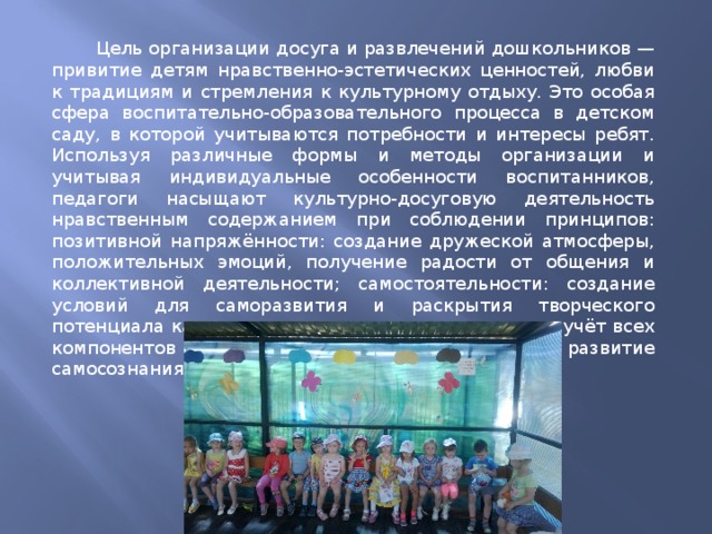  Цель организации досуга и развлечений дошкольников — привитие детям нравственно-эстетических ценностей, любви к традициям и стремления к культурному отдыху. Это особая сфера воспитательно-образовательного процесса в детском саду, в которой учитываются потребности и интересы ребят. Используя различные формы и методы организации и учитывая индивидуальные особенности воспитанников, педагоги насыщают культурно-досуговую деятельность нравственным содержанием при соблюдении принципов: позитивной напряжённости: создание дружеской атмосферы, положительных эмоций, получение радости от общения и коллективной деятельности; самостоятельности: создание условий для саморазвития и раскрытия творческого потенциала каждого воспитанника; комплексности: учёт всех компонентов здорового образа жизни; целостности: развитие самосознания детей. 