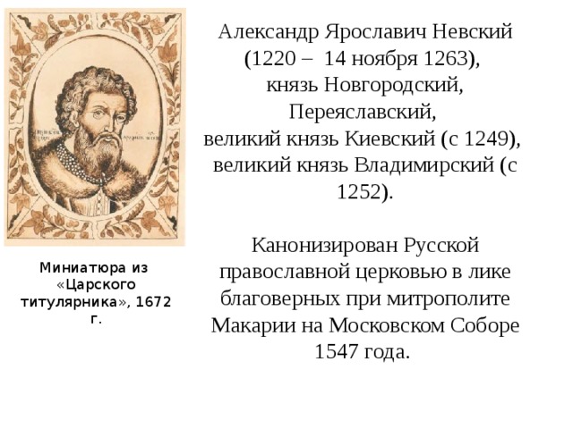 Александр Ярославич Невский (1220 – 14 ноября 1263), князь Новгородский, Переяславский, великий князь Киевский (с 1249), великий князь Владимирский (с 1252). Канонизирован Русской православной церковью в лике благоверных при митрополите Макарии на Московском Соборе 1547 года. Миниатюра из «Царского титулярника», 1672 г. 