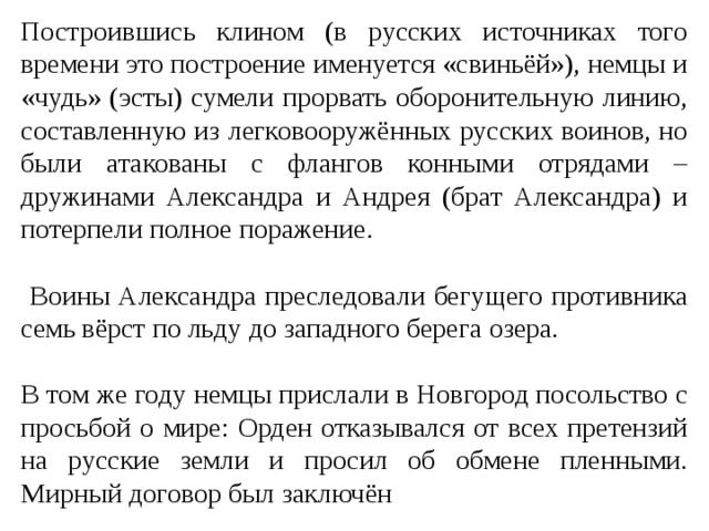 Построившись клином (в русских источниках того времени это построение именуется «свиньёй»), немцы и «чудь» (эсты) сумели прорвать оборонительную линию, составленную из легковооружённых русских воинов, но были атакованы с флангов конными отрядами – дружинами Александра и Андрея (брат Александра) и потерпели полное поражение.  Воины Александра преследовали бегущего противника семь вёрст по льду до западного берега озера. В том же году немцы прислали в Новгород посольство с просьбой о мире: Орден отказывался от всех претензий на русские земли и просил об обмене пленными. Мирный договор был заключён 