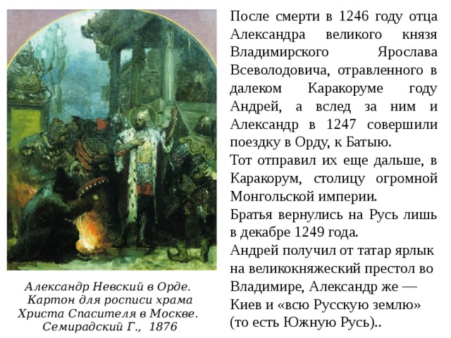 После смерти в 1246 году отца Александра великого князя Владимирского Ярослава Всеволодовича, отравленного в далеком Каракоруме году Андрей, а вслед за ним и Александр в 1247 совершили поездку в Орду, к Батыю. Тот отправил их еще дальше, в Каракорум, столицу огромной Монгольской империи. Братья вернулись на Русь лишь в декабре 1249 года. Андрей получил от татар ярлык на великокняжеский престол во Владимире, Александр же — Киев и «всю Русскую землю» (то есть Южную Русь).. Александр Невский в Орде.  Картон для росписи храма Христа Спасителя в Москве. Семирадский Г., 1876 