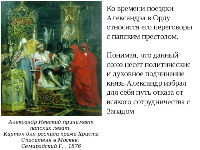 Ко времени поездки Александра в Орду относятся его переговоры с папским престолом. Понимая, что данный союз несет политические и духовное подчинение князь Александр избрал для себя путь отказа от всякого сотрудничества с Западом Александр Невский принимает папских легат.  Картон для росписи храма Христа Спасителя в Москве. Семирадский Г. , 1876 