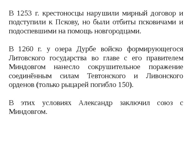В 1253 г. крестоносцы нарушили мирный договор и подступили к Пскову, но были отбиты псковичами и подоспевшими на помощь новгородцами. В 1260 г. у озера Дурбе войско формирующегося Литовского государства во главе с его правителем Миндовгом нанесло сокрушительное поражение соединённым силам Тевтонского и Ливонского орденов (только рыцарей погибло 150). В этих условиях Александр заключил союз с Миндовгом. 