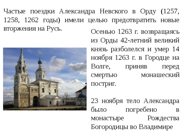 Частые поездки Александра Невского в Орду (1257, 1258, 1262 годы) имели целью предотвратить новые вторжения на Русь. Осенью 1263 г. возвращаясь из Орды 42-летний великий князь разболелся и умер 14 ноября 1263 г. в Городце на Волге, приняв перед смертью монашеский постриг. 23 ноября тело Александра было погребено в монастыре Рождества Богородицы во Владимире 