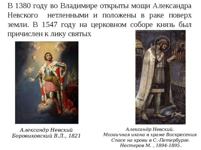 В 1380 году во Владимире открыты мощи Александра Невского нетленными и положены в раке поверх земли. В 1547 году на церковном соборе князь был причислен к лику святых Александр Невский.  Мозаичная икона в храме Воскресения Спасе на крови в С.-Петербурге. Нестеров М. , 1894-1895 . Александр Невский Боровиковский В.Л., 1821 