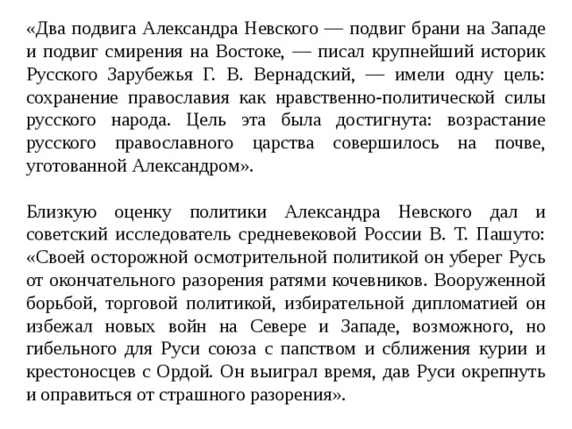 «Два подвига Александра Невского — подвиг брани на Западе и подвиг смирения на Востоке, — писал крупнейший историк Русского Зарубежья Г. В. Вернадский, — имели одну цель: сохранение православия как нравственно-политической силы русского народа. Цель эта была достигнута: возрастание русского православного царства совершилось на почве, уготованной Александром». Близкую оценку политики Александра Невского дал и советский исследователь средневековой России В. Т. Пашуто: «Своей осторожной осмотрительной политикой он уберег Русь от окончательного разорения ратями кочевников. Вооруженной борьбой, торговой политикой, избирательной дипломатией он избежал новых войн на Севере и Западе, возможного, но гибельного для Руси союза с папством и сближения курии и крестоносцев с Ордой. Он выиграл время, дав Руси окрепнуть и оправиться от страшного разорения». 