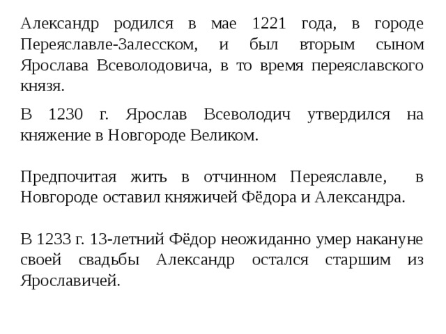 Александр родился в мае 1221 года, в городе Переяславле-Залесском, и был вторым сыном Ярослава Всеволодовича, в то время переяславского князя. В 1230 г. Ярослав Всеволодич утвердился на княжение в Новгороде Великом. Предпочитая жить в отчинном Переяславле, в Новгороде оставил княжичей Фёдора и Александра. В 1233 г. 13-летний Фёдор неожиданно умер накануне своей свадьбы Александр остался старшим из Ярославичей. 