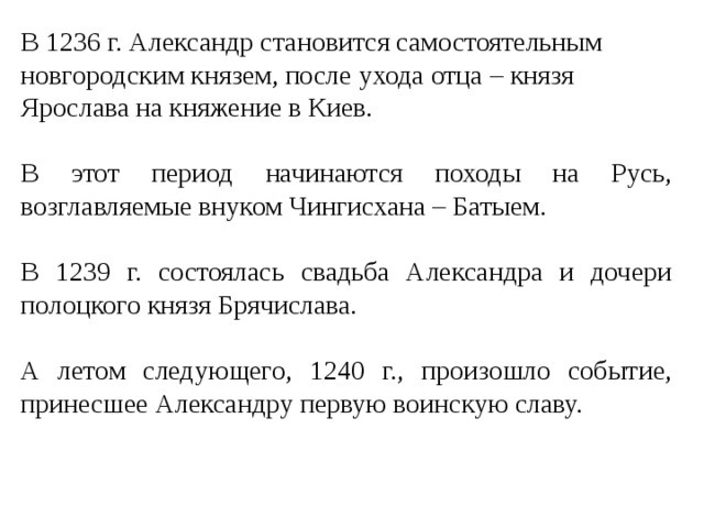 В 1236 г. Александр становится самостоятельным новгородским князем, после ухода отца – князя Ярослава на княжение в Киев. В этот период начинаются походы на Русь, возглавляемые внуком Чингисхана – Батыем. В 1239 г. состоялась свадьба Александра и дочери полоцкого князя Брячислава. А летом следующего, 1240 г., произошло событие, принесшее Александру первую воинскую славу. 