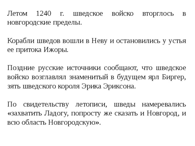 Летом 1240 г. шведское войско вторглось в новгородские пределы. Корабли шведов вошли в Неву и остановились у устья ее притока Ижоры. Поздние русские источники сообщают, что шведское войско возглавлял знаменитый в будущем ярл Биргер, зять шведского короля Эрика Эриксона. По свидетельству летописи, шведы намеревались «захватить Ладогу, попросту же сказать и Новгород, и всю область Новгородскую». 