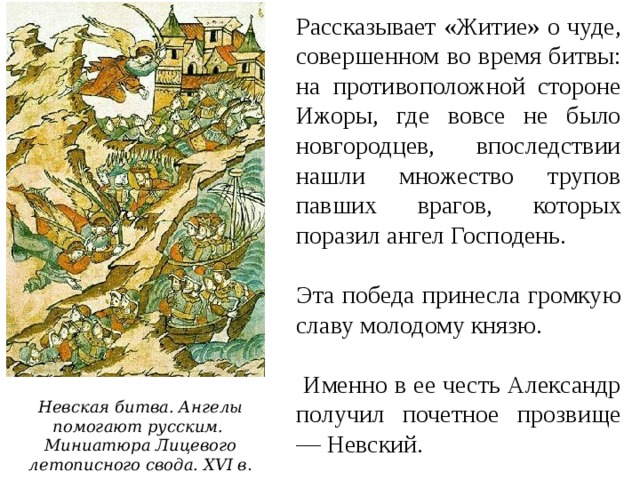 Рассказывает «Житие» о чуде, совершенном во время битвы: на противоположной стороне Ижоры, где вовсе не было новгородцев, впоследствии нашли множество трупов павших врагов, которых поразил ангел Господень. Эта победа принесла громкую славу молодому князю.  Именно в ее честь Александр получил почетное прозвище — Невский. Невская битва. Ангелы помогают русским.  Миниатюра Лицевого летописного свода. XVI в . 