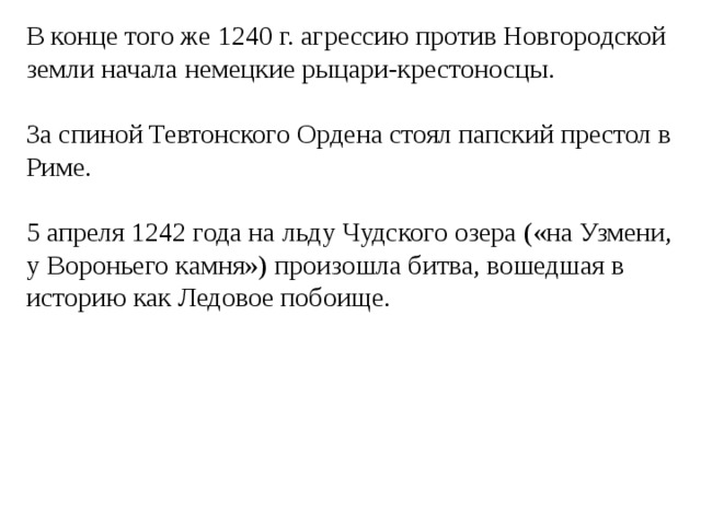 В конце того же 1240 г. агрессию против Новгородской земли начала немецкие рыцари-крестоносцы. За спиной Тевтонского Ордена стоял папский престол в Риме. 5 апреля 1242 года на льду Чудского озера («на Узмени, у Вороньего камня») произошла битва, вошедшая в историю как Ледовое побоище. 