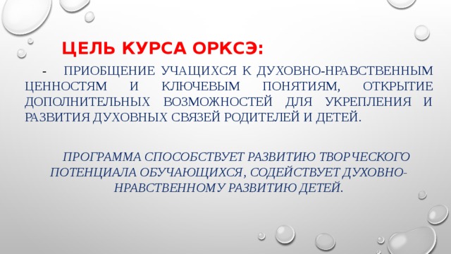 Цель курса ОРКСЭ:  - приобщение учащихся к духовно-нравственным ценностям и ключевым понятиям, открытие дополнительных возможностей для укрепления и развития духовных связей родителей и детей.  Программа способствует развитию творческого потенциала обучающихся, содействует духовно-нравственному развитию детей. 