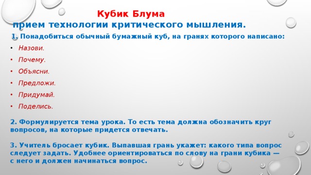 Кубик Блума прием технологии критического мышления. 1. Понадобиться обычный бумажный куб, на гранях которого написано:  Назови.  Почему.  Объясни.  Предложи.  Придумай.  Поделись. 2. Формулируется тема урока. То есть тема должна обозначить круг вопросов, на которые придется отвечать.  3. Учитель бросает кубик. Выпавшая грань укажет: какого типа вопрос следует задать. Удобнее ориентироваться по слову на грани кубика — с него и должен начинаться вопрос.  