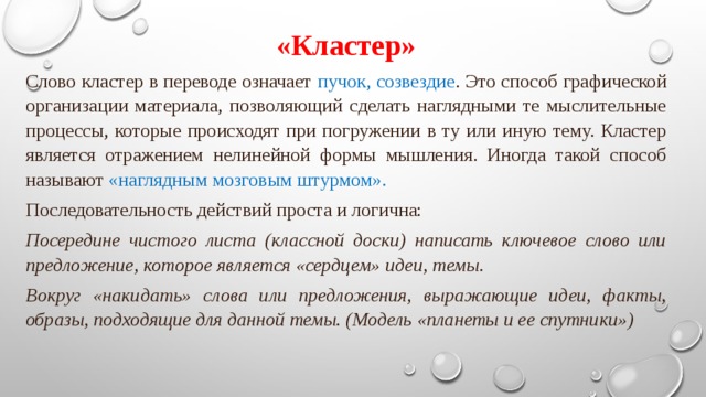 «Кластер» Слово кластер в переводе означает пучок, созвездие . Это способ графической организации материала, позволяющий сделать наглядными те мыслительные процессы, которые происходят при погружении в ту или иную тему. Кластер является отражением нелинейной формы мышления. Иногда такой способ называют «наглядным мозговым штурмом». Последовательность действий проста и логична: Посередине чистого листа (классной доски) написать ключевое слово или предложение, которое является «сердцем» идеи, темы. Вокруг «накидать» слова или предложения, выражающие идеи, факты, образы, подходящие для данной темы. (Модель «планеты и ее спутники»)  