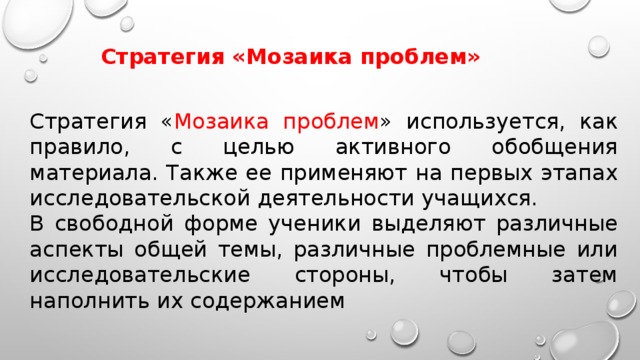 Стратегия «Мозаика проблем» Стратегия « Мозаика проблем » используется, как правило, с целью активного обобщения материала. Также ее применяют на первых этапах исследовательской деятельности учащихся. В свободной форме ученики выделяют различные аспекты общей темы, различные проблемные или исследовательские стороны, чтобы затем наполнить их содержанием 