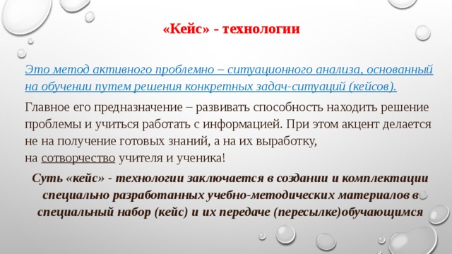 «Кейс» - технологии Это метод активного проблемно – ситуационного анализа, основанный на обучении путем решения конкретных задач-ситуаций (кейсов). Главное его предназначение – развивать способность находить решение проблемы и учиться работать с информацией. При этом акцент делается не на получение готовых знаний, а на их выработку, на  сотворчество  учителя и ученика!  Суть «кейс» - технологии заключается в создании и комплектации специально разработанных учебно-методических материалов в специальный набор (кейс) и их передаче (пересылке)обучающимся  