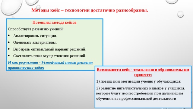 Методы кейс – технологии достаточно разнообразны. Потенциал метода кейсов Способствует развитию умений: Анализировать ситуации. Оценивать альтернативы. Выбирать оптимальный вариант решений. Составлять план осуществления решений. И как результат - Устойчивый навык решения практических задач Возможности кейс - технологии в образовательном процессе: 1) повышение мотивации учения у обучающихся; 2) развитие интеллектуальных навыков у учащихся, которые будут ими востребованы при дальнейшем обучении и в профессиональной деятельности 