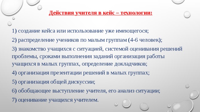 Действия учителя в кейс – технологии: 1) создание кейса или использование уже имеющегося; 2) распределение учеников по малым группам (4-6 человек); 3) знакомство учащихся с ситуацией, системой оценивания решений проблемы, сроками выполнения заданий организация работы учащихся в малых группах, определение докладчиков; 4) организация презентации решений в малых группах; 5) организация общей дискуссии; 6) обобщающее выступление учителя, его анализ ситуации; 7) оценивание учащихся учителем. 
