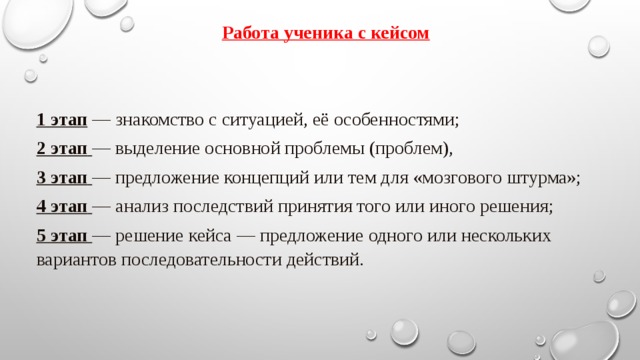 Работа ученика с кейсом  1 этап  — знакомство с ситуацией, её особенностями; 2 этап   — выделение основной проблемы (проблем), 3 этап   — предложение концепций или тем для «мозгового штурма»; 4 этап   — анализ последствий принятия того или иного решения; 5 этап  — решение кейса — предложение одного или нескольких вариантов последовательности действий. Использование кейсов. Кейс дает возможность учителю использовать его на любой стадии обучения и для различных целей Кейс – метод возможно использовать   и в качестве экзаменов или зачетов:   Перед зачетом ученик может получить кейс-задание на дом, он должен его проанализировать и принести экзаменатору отчет с ответами на поставленные вопросы. Можно предложить кейс и прямо на зачете, но тогда он должен быть достаточно коротким и простым, для того чтобы уложиться в отведенное время.  