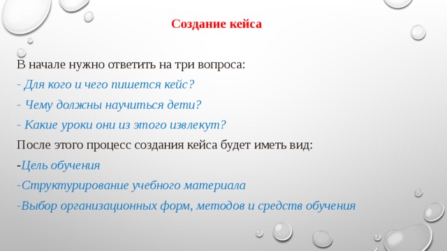 Создание кейса В начале нужно ответить на три вопроса: - Для кого и чего пишется кейс? - Чему должны научиться дети? - Какие уроки они из этого извлекут? После этого процесс создания кейса будет иметь вид: - Цель обучения -Структурирование учебного материала -Выбор организационных форм, методов и средств обучения 