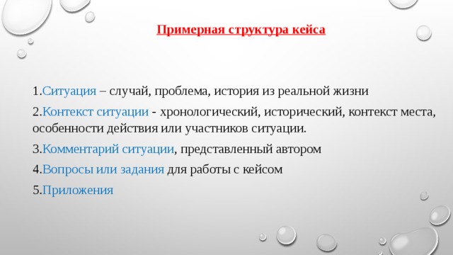 Примерная структура кейса  1. Ситуация – случай, проблема, история из реальной жизни 2. Контекст ситуации - хронологический, исторический, контекст места, особенности действия или участников ситуации. 3. Комментарий ситуации , представленный автором 4. Вопросы или задания для работы с кейсом 5. Приложения 