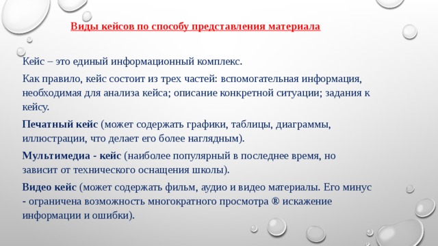 Виды кейсов по способу представления материала    Кейс – это единый информационный комплекс. Как правило, кейс состоит из трех частей: вспомогательная информация, необходимая для анализа кейса; описание конкретной ситуации; задания к кейсу. Печатный кейс  (может содержать графики, таблицы, диаграммы, иллюстрации, что делает его более наглядным). Мультимедиа - кейс  (наиболее популярный в последнее время, но зависит от технического оснащения школы). Видео кейс  (может содержать фильм, аудио и видео материалы. Его минус - ограничена возможность многократного просмотра ® искажение информации и ошибки).  