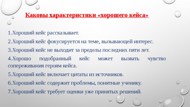Каковы характеристики «хорошего кейса» 1.Хороший кейс рассказывает. 2.Хороший кейс фокусируется на теме, вызывающей интерес. 3.Хороший кейс не выходит за пределы последних пяти лет. 4.Хорошо подобранный кейс может вызвать чувство сопереживания героям кейса. 5.Хороший кейс включает цитаты из источников. 6.Хороший кейс содержит проблемы, понятные ученику. 7.Хороший кейс требует оценки уже принятых решений. 