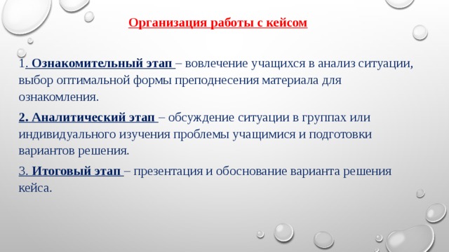 Организация работы с кейсом 1 . Ознакомительный этап   – вовлечение учащихся в анализ ситуации, выбор оптимальной формы преподнесения материала для ознакомления. 2. Аналитический этап   – обсуждение ситуации в группах или индивидуального изучения проблемы учащимися и подготовки вариантов решения. 3. Итоговый этап   – презентация и обоснование варианта решения кейса. 