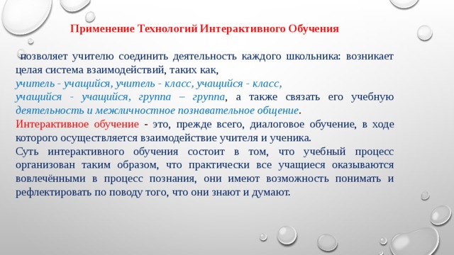 Применение Технологий Интерактивного Обучения  позволяет учителю соединить деятельность каждого школьника: возникает целая система взаимодействий, таких как, учитель - учащийся, учитель - класс, учащийся - класс, учащийся - учащийся, группа – группа , а также связать его учебную деятельность и межличностное познавательное общение . Интерактивное обучение - это, прежде всего, диалоговое обучение, в ходе которого осуществляется взаимодействие учителя и ученика. Суть интерактивного обучения состоит в том, что учебный процесс организован таким образом, что практически все учащиеся оказываются вовлечёнными в процесс познания, они имеют возможность понимать и рефлектировать по поводу того, что они знают и думают. 