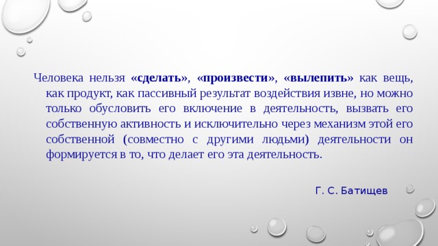 Человека нельзя « сделать », « произвести », « вылепить » как вещь, как продукт, как пассивный результат воздействия извне, но можно только обусловить его включение в деятельность, вызвать его собственную активность и исключительно через механизм этой его собственной (совместно с другими людьми) деятельности он формируется в то, что делает его эта деятельность. Г. С. Батищев 
