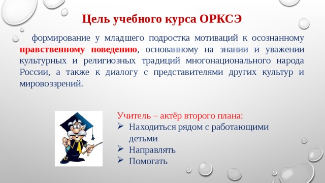 Цель учебного курса ОРКСЭ формирование у младшего подростка мотиваций к осознанному нравственному поведению , основанному на знании и уважении культурных и религиозных традиций многонационального народа России, а также к диалогу с представителями других культур и мировоззрений. Учитель – актёр второго плана: Находиться рядом с работающими детьми Направлять Помогать 
