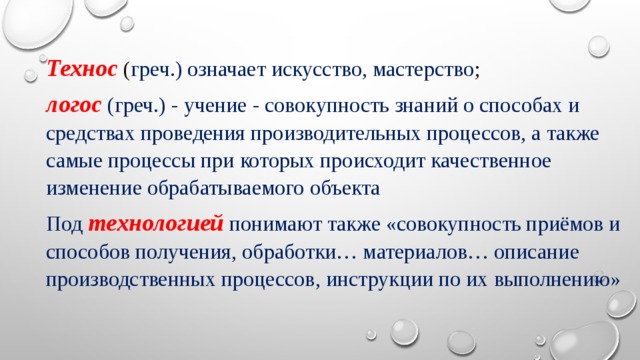 Технос   ( греч.) означает искусство, мастерство ;  логос   (греч.) - учение - совокупность знаний о способах и средствах проведения производительных процессов, а также самые процессы при которых происходит качественное изменение обрабатываемого объекта Под   технологией   понимают также «совокупность приёмов и способов получения, обработки… материалов… описание производственных процессов, инструкции по их выполнению» 