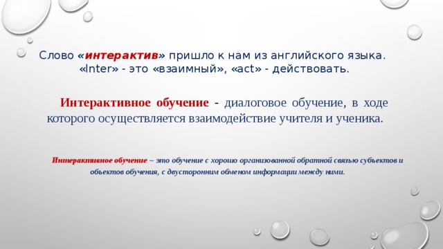 Слово « интерактив » пришло к нам из английского языка.  «Inter» - это «взаимный», «act» - действовать. Интерактивное обучение  - диалоговое обучение, в ходе которого осуществляется взаимодействие учителя и ученика. Интерактивное обучение  – это обучение с хорошо организованной обратной связью субъектов и объектов обучения, с двусторонним обменом информации между ними. 