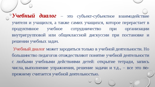 Учебный диалог –  это субъект-субъектное взаимодействие учителя и  учащихся, а также самих учащихся, которое перерастает в продуктивное учебное сотрудничество при организации внутригрупповой или общеклассной дискуссии при постановке и решении учебных задач.   Учебный диалог может зародиться только в учебной деятельности. Но большинство педагогов отождествляют понятие учебной деятельности с любыми учебными действиями детей: открытие тетради, запись числа, выполнение упражнения, решение задачи и т.д., – все это по-прежнему считается учебной деятельностью. 