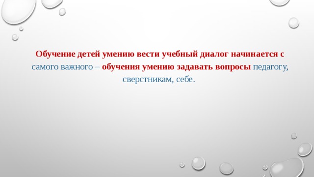 Обучение детей умению вести учебный диалог начинается с  самого важного – обучения умению задавать вопросы  педагогу, сверстникам, себе.  ребенка культурологического собеседника, роль которого играет учитель. Овладевая тем или иным предметным содержанием, учащиеся вступают в спор. В этом споре у каждого ученика возникает своя точка зрения, которую в дальнейшем он и будет высказывать.       Возражая культурологическим собеседникам, младший школьник создает свой вариант ответа на вопросы, обсуждаемые на уроке. На первых порах детские варианты, модели, гипотезы представляют собой весьма неуклюжие и плохо понятные конструкции. И нужна большая работа учителя по диалогизации предметного содержания учебного материала, чтобы учащиеся могли высказаться по нему.  