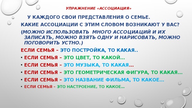 УПРАЖНЕНИЕ «АССОЦИАЦИЯ»    У каждого свои представления о семье. Какие ассоциации с этим словом возникают у вас? ( можно использовать много ассоциаций и их записать, можно взять одну и нарисовать, можно поговорить устно.) Если семья – это постройка, то какая.. Если семья – это цвет, то какой… Если семья – это музыка, то какая … Если семья – это геометрическая фигура, то какая… Если семья – это название фильма, то какое…  Если семья – это настроение, то какое… 