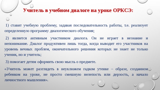       Учитель в учебном диалоге на уроке ОРКСЭ:   1) ставит учебную проблему, задавая последовательность работы, т.е. реализует определенную программу диалогического обучения;   2) является активным участником диалога. Он не играет в незнание и непонимание. Диалог продуктивен лишь тогда, когда выводит его участников на уровень вечных проблем, окончательного решения которых не знает не только ученик, но и учитель;   3) помогает детям оформить свою мысль о предмете. «Учитель может разглядеть в неуклюжем гадком утенке – образе, созданном ребенком на уроке, не просто смешную нелепость или дерзость, а начало личностного мышления». Диалог не возникает спонтанно. Опыт диалогического общения накапливается постепенно и на начальных этапах неизбежно включает элементы формальной организации: изложение сценария, распределения ролей и т.п.  