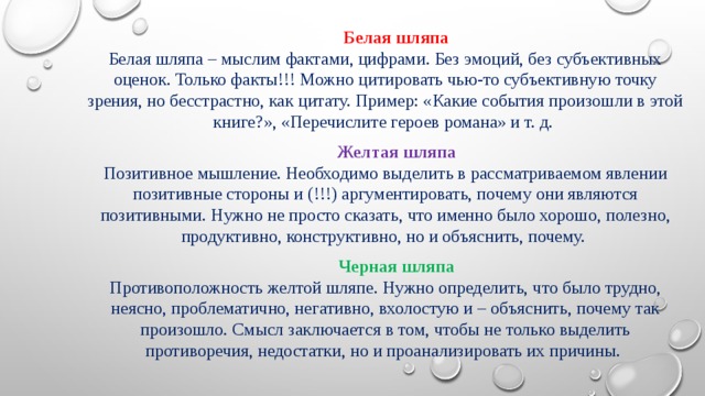 Белая шляпа  Белая шляпа – мыслим фактами, цифрами. Без эмоций, без субъективных оценок. Только факты!!! Можно цитировать чью-то субъективную точку зрения, но бесстрастно, как цитату. Пример: «Какие события произошли в этой книге?», «Перечислите героев романа» и т. д. Желтая шляпа  Позитивное мышление. Необходимо выделить в рассматриваемом явлении позитивные стороны и (!!!) аргументировать, почему они являются позитивными. Нужно не просто сказать, что именно было хорошо, полезно, продуктивно, конструктивно, но и объяснить, почему. Черная шляпа  Противоположность желтой шляпе. Нужно определить, что было трудно, неясно, проблематично, негативно, вхолостую и – объяснить, почему так произошло. Смысл заключается в том, чтобы не только выделить противоречия, недостатки, но и проанализировать их причины. 